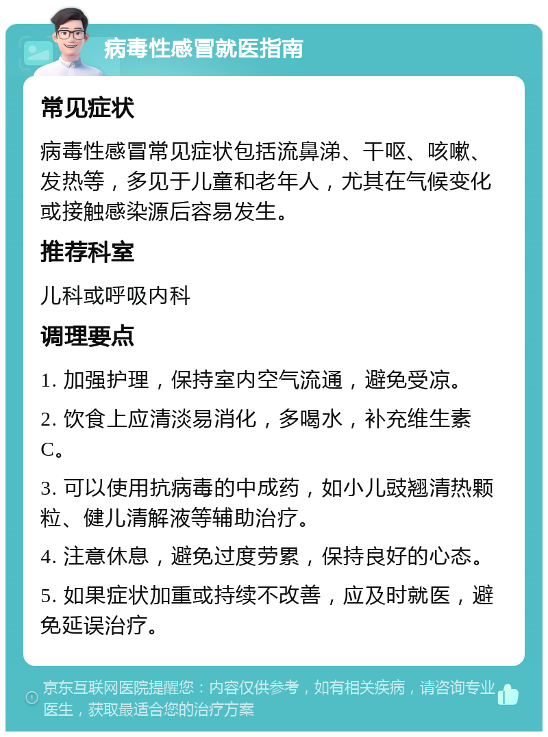 病毒性感冒就医指南 常见症状 病毒性感冒常见症状包括流鼻涕、干呕、咳嗽、发热等，多见于儿童和老年人，尤其在气候变化或接触感染源后容易发生。 推荐科室 儿科或呼吸内科 调理要点 1. 加强护理，保持室内空气流通，避免受凉。 2. 饮食上应清淡易消化，多喝水，补充维生素C。 3. 可以使用抗病毒的中成药，如小儿豉翘清热颗粒、健儿清解液等辅助治疗。 4. 注意休息，避免过度劳累，保持良好的心态。 5. 如果症状加重或持续不改善，应及时就医，避免延误治疗。