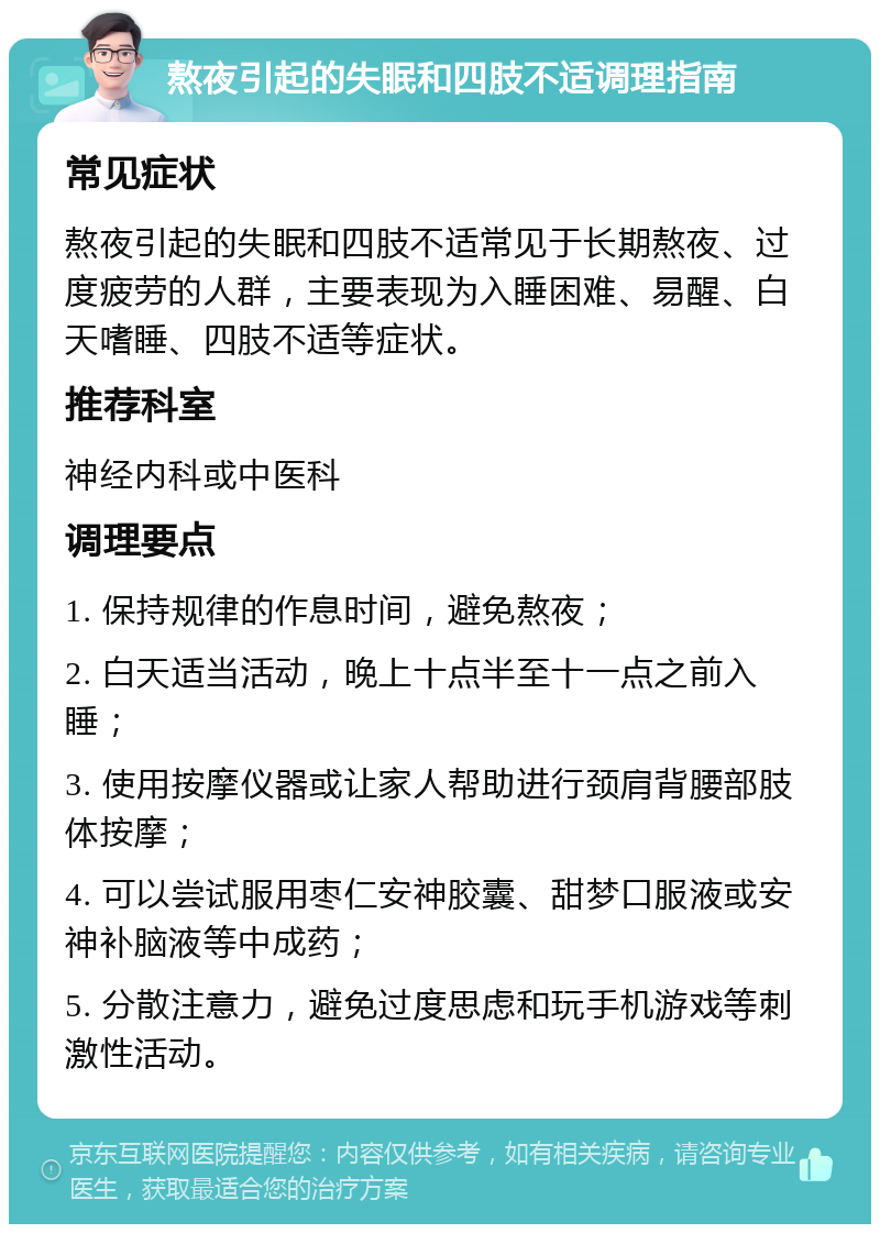 熬夜引起的失眠和四肢不适调理指南 常见症状 熬夜引起的失眠和四肢不适常见于长期熬夜、过度疲劳的人群，主要表现为入睡困难、易醒、白天嗜睡、四肢不适等症状。 推荐科室 神经内科或中医科 调理要点 1. 保持规律的作息时间，避免熬夜； 2. 白天适当活动，晚上十点半至十一点之前入睡； 3. 使用按摩仪器或让家人帮助进行颈肩背腰部肢体按摩； 4. 可以尝试服用枣仁安神胶囊、甜梦口服液或安神补脑液等中成药； 5. 分散注意力，避免过度思虑和玩手机游戏等刺激性活动。