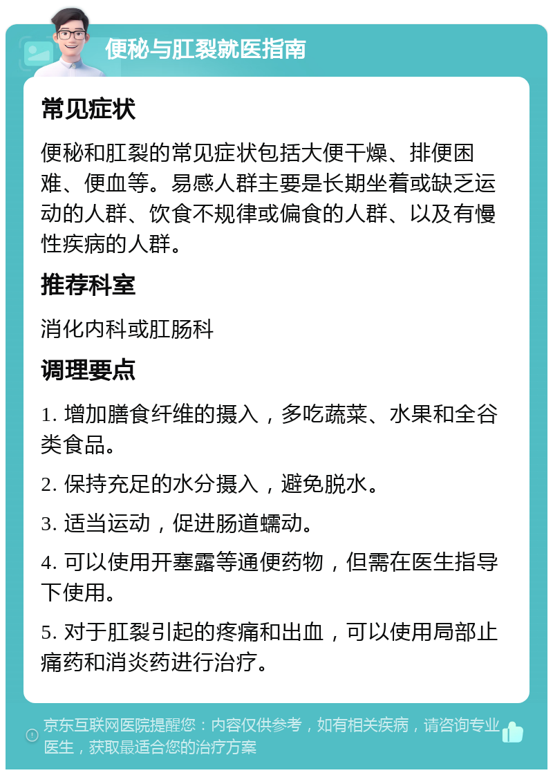 便秘与肛裂就医指南 常见症状 便秘和肛裂的常见症状包括大便干燥、排便困难、便血等。易感人群主要是长期坐着或缺乏运动的人群、饮食不规律或偏食的人群、以及有慢性疾病的人群。 推荐科室 消化内科或肛肠科 调理要点 1. 增加膳食纤维的摄入，多吃蔬菜、水果和全谷类食品。 2. 保持充足的水分摄入，避免脱水。 3. 适当运动，促进肠道蠕动。 4. 可以使用开塞露等通便药物，但需在医生指导下使用。 5. 对于肛裂引起的疼痛和出血，可以使用局部止痛药和消炎药进行治疗。