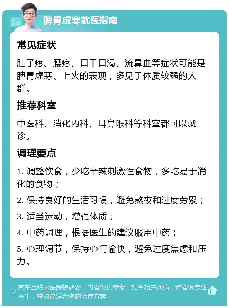 脾胃虚寒就医指南 常见症状 肚子疼、腰疼、口干口渴、流鼻血等症状可能是脾胃虚寒、上火的表现，多见于体质较弱的人群。 推荐科室 中医科、消化内科、耳鼻喉科等科室都可以就诊。 调理要点 1. 调整饮食，少吃辛辣刺激性食物，多吃易于消化的食物； 2. 保持良好的生活习惯，避免熬夜和过度劳累； 3. 适当运动，增强体质； 4. 中药调理，根据医生的建议服用中药； 5. 心理调节，保持心情愉快，避免过度焦虑和压力。