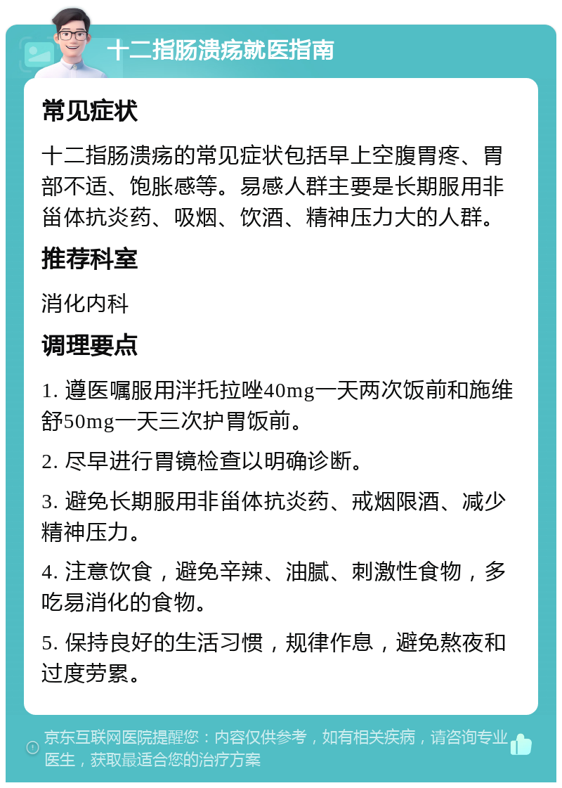 十二指肠溃疡就医指南 常见症状 十二指肠溃疡的常见症状包括早上空腹胃疼、胃部不适、饱胀感等。易感人群主要是长期服用非甾体抗炎药、吸烟、饮酒、精神压力大的人群。 推荐科室 消化内科 调理要点 1. 遵医嘱服用泮托拉唑40mg一天两次饭前和施维舒50mg一天三次护胃饭前。 2. 尽早进行胃镜检查以明确诊断。 3. 避免长期服用非甾体抗炎药、戒烟限酒、减少精神压力。 4. 注意饮食，避免辛辣、油腻、刺激性食物，多吃易消化的食物。 5. 保持良好的生活习惯，规律作息，避免熬夜和过度劳累。