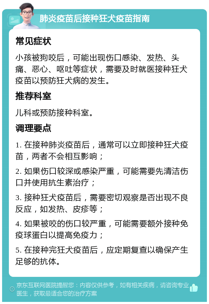 肺炎疫苗后接种狂犬疫苗指南 常见症状 小孩被狗咬后，可能出现伤口感染、发热、头痛、恶心、呕吐等症状，需要及时就医接种狂犬疫苗以预防狂犬病的发生。 推荐科室 儿科或预防接种科室。 调理要点 1. 在接种肺炎疫苗后，通常可以立即接种狂犬疫苗，两者不会相互影响； 2. 如果伤口较深或感染严重，可能需要先清洁伤口并使用抗生素治疗； 3. 接种狂犬疫苗后，需要密切观察是否出现不良反应，如发热、皮疹等； 4. 如果被咬的伤口较严重，可能需要额外接种免疫球蛋白以提高免疫力； 5. 在接种完狂犬疫苗后，应定期复查以确保产生足够的抗体。