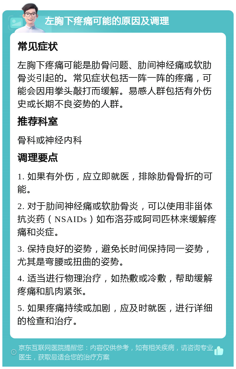 左胸下疼痛可能的原因及调理 常见症状 左胸下疼痛可能是肋骨问题、肋间神经痛或软肋骨炎引起的。常见症状包括一阵一阵的疼痛，可能会因用拳头敲打而缓解。易感人群包括有外伤史或长期不良姿势的人群。 推荐科室 骨科或神经内科 调理要点 1. 如果有外伤，应立即就医，排除肋骨骨折的可能。 2. 对于肋间神经痛或软肋骨炎，可以使用非甾体抗炎药（NSAIDs）如布洛芬或阿司匹林来缓解疼痛和炎症。 3. 保持良好的姿势，避免长时间保持同一姿势，尤其是弯腰或扭曲的姿势。 4. 适当进行物理治疗，如热敷或冷敷，帮助缓解疼痛和肌肉紧张。 5. 如果疼痛持续或加剧，应及时就医，进行详细的检查和治疗。