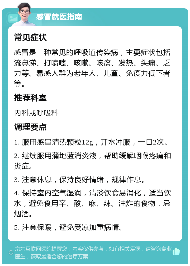 感冒就医指南 常见症状 感冒是一种常见的呼吸道传染病，主要症状包括流鼻涕、打喷嚏、咳嗽、咳痰、发热、头痛、乏力等。易感人群为老年人、儿童、免疫力低下者等。 推荐科室 内科或呼吸科 调理要点 1. 服用感冒清热颗粒12g，开水冲服，一日2次。 2. 继续服用蒲地蓝消炎液，帮助缓解咽喉疼痛和炎症。 3. 注意休息，保持良好情绪，规律作息。 4. 保持室内空气湿润，清淡饮食易消化，适当饮水，避免食用辛、酸、麻、辣、油炸的食物，忌烟酒。 5. 注意保暖，避免受凉加重病情。