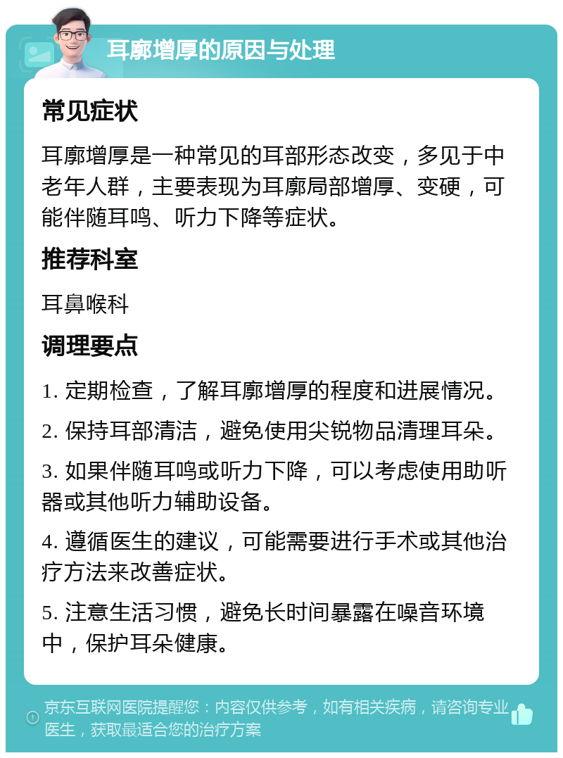 耳廓增厚的原因与处理 常见症状 耳廓增厚是一种常见的耳部形态改变，多见于中老年人群，主要表现为耳廓局部增厚、变硬，可能伴随耳鸣、听力下降等症状。 推荐科室 耳鼻喉科 调理要点 1. 定期检查，了解耳廓增厚的程度和进展情况。 2. 保持耳部清洁，避免使用尖锐物品清理耳朵。 3. 如果伴随耳鸣或听力下降，可以考虑使用助听器或其他听力辅助设备。 4. 遵循医生的建议，可能需要进行手术或其他治疗方法来改善症状。 5. 注意生活习惯，避免长时间暴露在噪音环境中，保护耳朵健康。