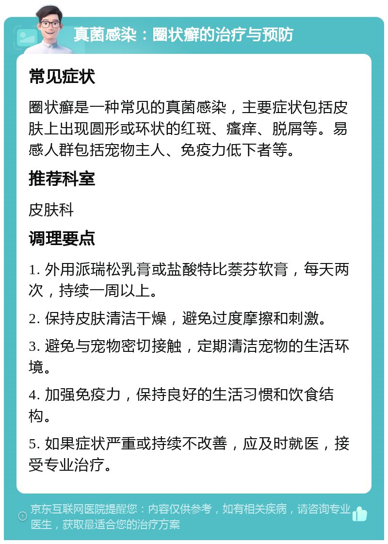 真菌感染：圈状癣的治疗与预防 常见症状 圈状癣是一种常见的真菌感染，主要症状包括皮肤上出现圆形或环状的红斑、瘙痒、脱屑等。易感人群包括宠物主人、免疫力低下者等。 推荐科室 皮肤科 调理要点 1. 外用派瑞松乳膏或盐酸特比萘芬软膏，每天两次，持续一周以上。 2. 保持皮肤清洁干燥，避免过度摩擦和刺激。 3. 避免与宠物密切接触，定期清洁宠物的生活环境。 4. 加强免疫力，保持良好的生活习惯和饮食结构。 5. 如果症状严重或持续不改善，应及时就医，接受专业治疗。