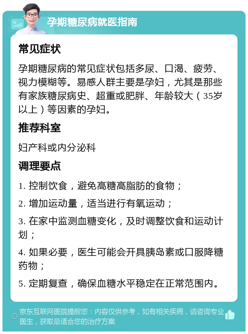 孕期糖尿病就医指南 常见症状 孕期糖尿病的常见症状包括多尿、口渴、疲劳、视力模糊等。易感人群主要是孕妇，尤其是那些有家族糖尿病史、超重或肥胖、年龄较大（35岁以上）等因素的孕妇。 推荐科室 妇产科或内分泌科 调理要点 1. 控制饮食，避免高糖高脂肪的食物； 2. 增加运动量，适当进行有氧运动； 3. 在家中监测血糖变化，及时调整饮食和运动计划； 4. 如果必要，医生可能会开具胰岛素或口服降糖药物； 5. 定期复查，确保血糖水平稳定在正常范围内。