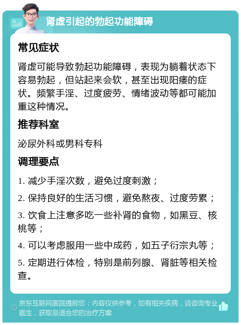 肾虚引起的勃起功能障碍 常见症状 肾虚可能导致勃起功能障碍，表现为躺着状态下容易勃起，但站起来会软，甚至出现阳痿的症状。频繁手淫、过度疲劳、情绪波动等都可能加重这种情况。 推荐科室 泌尿外科或男科专科 调理要点 1. 减少手淫次数，避免过度刺激； 2. 保持良好的生活习惯，避免熬夜、过度劳累； 3. 饮食上注意多吃一些补肾的食物，如黑豆、核桃等； 4. 可以考虑服用一些中成药，如五子衍宗丸等； 5. 定期进行体检，特别是前列腺、肾脏等相关检查。