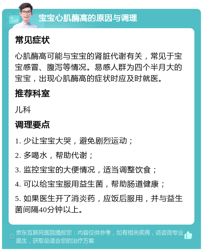 宝宝心肌酶高的原因与调理 常见症状 心肌酶高可能与宝宝的肾脏代谢有关，常见于宝宝感冒、腹泻等情况。易感人群为四个半月大的宝宝，出现心肌酶高的症状时应及时就医。 推荐科室 儿科 调理要点 1. 少让宝宝大哭，避免剧烈运动； 2. 多喝水，帮助代谢； 3. 监控宝宝的大便情况，适当调整饮食； 4. 可以给宝宝服用益生菌，帮助肠道健康； 5. 如果医生开了消炎药，应饭后服用，并与益生菌间隔40分钟以上。