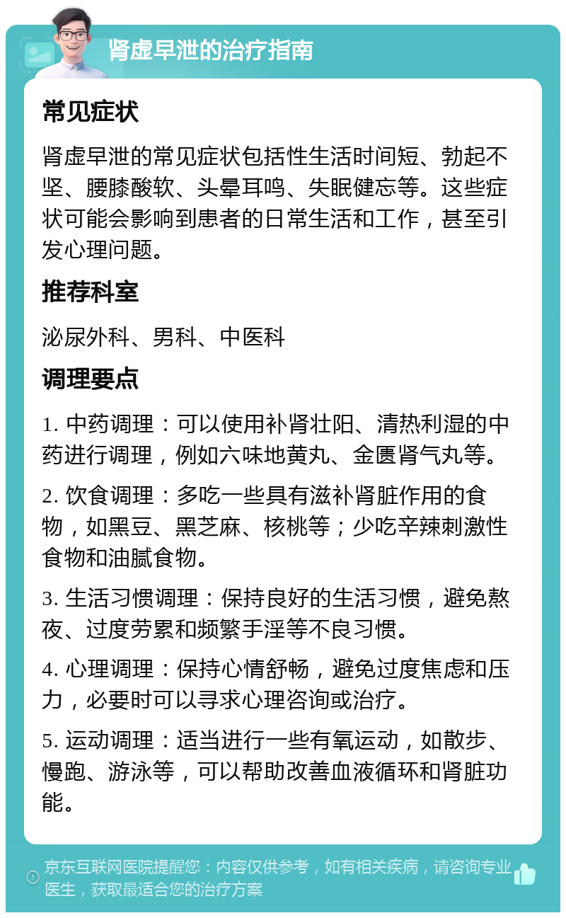 肾虚早泄的治疗指南 常见症状 肾虚早泄的常见症状包括性生活时间短、勃起不坚、腰膝酸软、头晕耳鸣、失眠健忘等。这些症状可能会影响到患者的日常生活和工作，甚至引发心理问题。 推荐科室 泌尿外科、男科、中医科 调理要点 1. 中药调理：可以使用补肾壮阳、清热利湿的中药进行调理，例如六味地黄丸、金匮肾气丸等。 2. 饮食调理：多吃一些具有滋补肾脏作用的食物，如黑豆、黑芝麻、核桃等；少吃辛辣刺激性食物和油腻食物。 3. 生活习惯调理：保持良好的生活习惯，避免熬夜、过度劳累和频繁手淫等不良习惯。 4. 心理调理：保持心情舒畅，避免过度焦虑和压力，必要时可以寻求心理咨询或治疗。 5. 运动调理：适当进行一些有氧运动，如散步、慢跑、游泳等，可以帮助改善血液循环和肾脏功能。