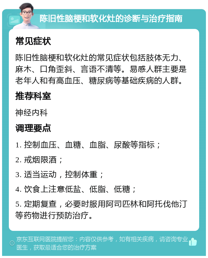 陈旧性脑梗和软化灶的诊断与治疗指南 常见症状 陈旧性脑梗和软化灶的常见症状包括肢体无力、麻木、口角歪斜、言语不清等。易感人群主要是老年人和有高血压、糖尿病等基础疾病的人群。 推荐科室 神经内科 调理要点 1. 控制血压、血糖、血脂、尿酸等指标； 2. 戒烟限酒； 3. 适当运动，控制体重； 4. 饮食上注意低盐、低脂、低糖； 5. 定期复查，必要时服用阿司匹林和阿托伐他汀等药物进行预防治疗。