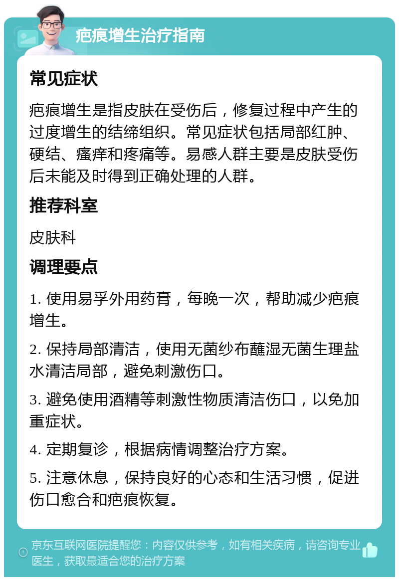 疤痕增生治疗指南 常见症状 疤痕增生是指皮肤在受伤后，修复过程中产生的过度增生的结缔组织。常见症状包括局部红肿、硬结、瘙痒和疼痛等。易感人群主要是皮肤受伤后未能及时得到正确处理的人群。 推荐科室 皮肤科 调理要点 1. 使用易孚外用药膏，每晚一次，帮助减少疤痕增生。 2. 保持局部清洁，使用无菌纱布蘸湿无菌生理盐水清洁局部，避免刺激伤口。 3. 避免使用酒精等刺激性物质清洁伤口，以免加重症状。 4. 定期复诊，根据病情调整治疗方案。 5. 注意休息，保持良好的心态和生活习惯，促进伤口愈合和疤痕恢复。