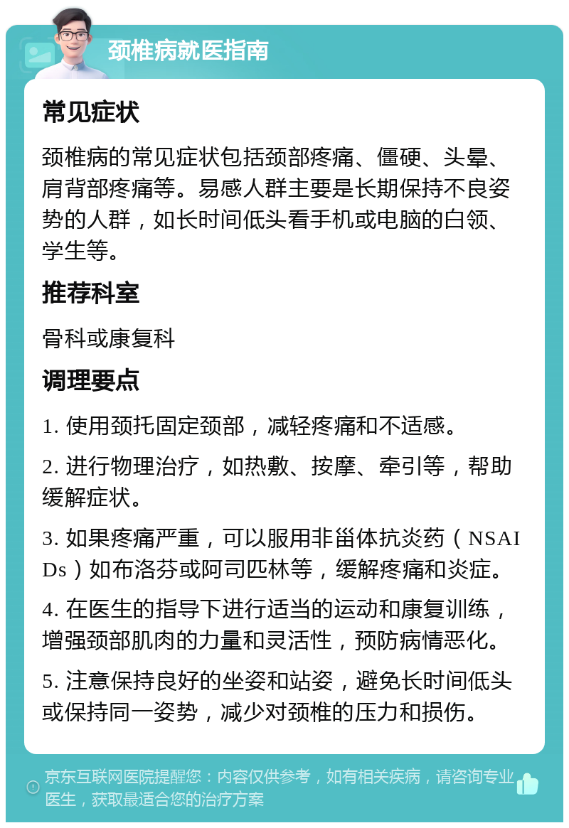 颈椎病就医指南 常见症状 颈椎病的常见症状包括颈部疼痛、僵硬、头晕、肩背部疼痛等。易感人群主要是长期保持不良姿势的人群，如长时间低头看手机或电脑的白领、学生等。 推荐科室 骨科或康复科 调理要点 1. 使用颈托固定颈部，减轻疼痛和不适感。 2. 进行物理治疗，如热敷、按摩、牵引等，帮助缓解症状。 3. 如果疼痛严重，可以服用非甾体抗炎药（NSAIDs）如布洛芬或阿司匹林等，缓解疼痛和炎症。 4. 在医生的指导下进行适当的运动和康复训练，增强颈部肌肉的力量和灵活性，预防病情恶化。 5. 注意保持良好的坐姿和站姿，避免长时间低头或保持同一姿势，减少对颈椎的压力和损伤。