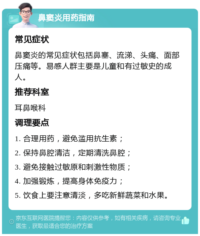 鼻窦炎用药指南 常见症状 鼻窦炎的常见症状包括鼻塞、流涕、头痛、面部压痛等。易感人群主要是儿童和有过敏史的成人。 推荐科室 耳鼻喉科 调理要点 1. 合理用药，避免滥用抗生素； 2. 保持鼻腔清洁，定期清洗鼻腔； 3. 避免接触过敏原和刺激性物质； 4. 加强锻炼，提高身体免疫力； 5. 饮食上要注意清淡，多吃新鲜蔬菜和水果。