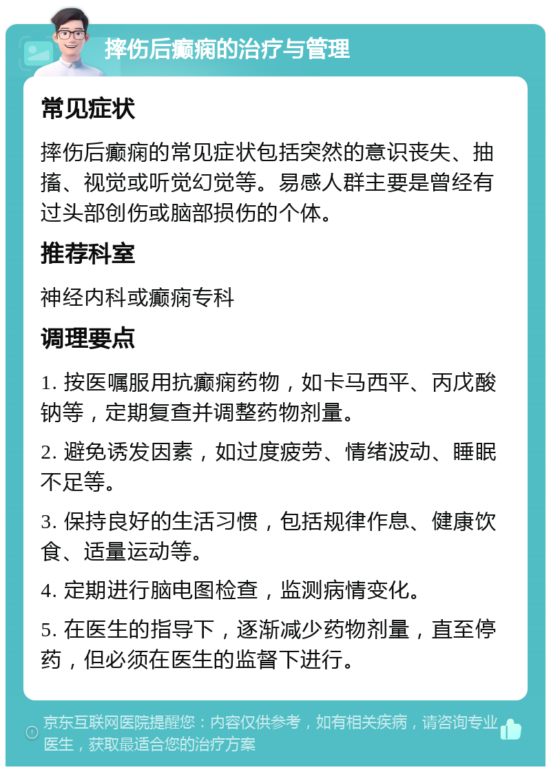 摔伤后癫痫的治疗与管理 常见症状 摔伤后癫痫的常见症状包括突然的意识丧失、抽搐、视觉或听觉幻觉等。易感人群主要是曾经有过头部创伤或脑部损伤的个体。 推荐科室 神经内科或癫痫专科 调理要点 1. 按医嘱服用抗癫痫药物，如卡马西平、丙戊酸钠等，定期复查并调整药物剂量。 2. 避免诱发因素，如过度疲劳、情绪波动、睡眠不足等。 3. 保持良好的生活习惯，包括规律作息、健康饮食、适量运动等。 4. 定期进行脑电图检查，监测病情变化。 5. 在医生的指导下，逐渐减少药物剂量，直至停药，但必须在医生的监督下进行。