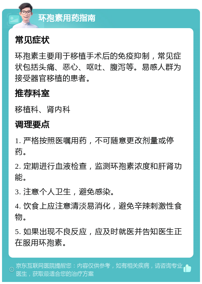 环孢素用药指南 常见症状 环孢素主要用于移植手术后的免疫抑制，常见症状包括头痛、恶心、呕吐、腹泻等。易感人群为接受器官移植的患者。 推荐科室 移植科、肾内科 调理要点 1. 严格按照医嘱用药，不可随意更改剂量或停药。 2. 定期进行血液检查，监测环孢素浓度和肝肾功能。 3. 注意个人卫生，避免感染。 4. 饮食上应注意清淡易消化，避免辛辣刺激性食物。 5. 如果出现不良反应，应及时就医并告知医生正在服用环孢素。