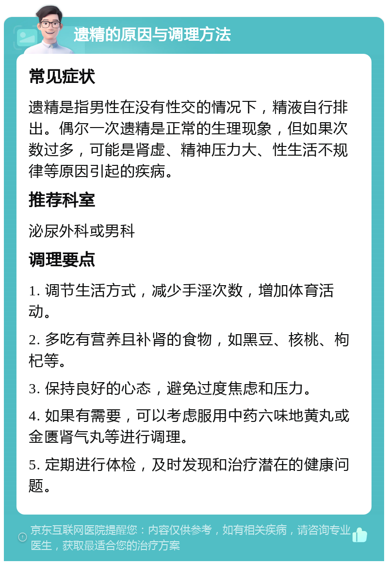 遗精的原因与调理方法 常见症状 遗精是指男性在没有性交的情况下，精液自行排出。偶尔一次遗精是正常的生理现象，但如果次数过多，可能是肾虚、精神压力大、性生活不规律等原因引起的疾病。 推荐科室 泌尿外科或男科 调理要点 1. 调节生活方式，减少手淫次数，增加体育活动。 2. 多吃有营养且补肾的食物，如黑豆、核桃、枸杞等。 3. 保持良好的心态，避免过度焦虑和压力。 4. 如果有需要，可以考虑服用中药六味地黄丸或金匮肾气丸等进行调理。 5. 定期进行体检，及时发现和治疗潜在的健康问题。