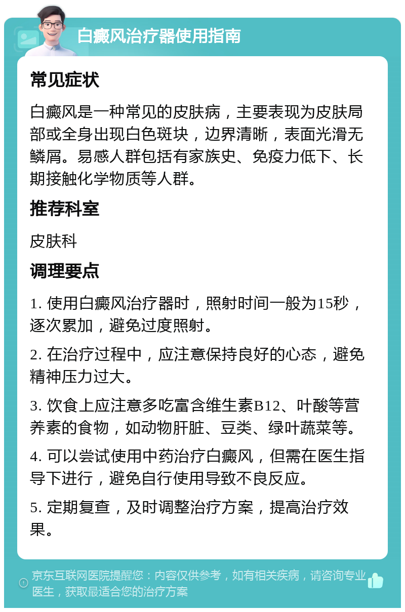 白癜风治疗器使用指南 常见症状 白癜风是一种常见的皮肤病，主要表现为皮肤局部或全身出现白色斑块，边界清晰，表面光滑无鳞屑。易感人群包括有家族史、免疫力低下、长期接触化学物质等人群。 推荐科室 皮肤科 调理要点 1. 使用白癜风治疗器时，照射时间一般为15秒，逐次累加，避免过度照射。 2. 在治疗过程中，应注意保持良好的心态，避免精神压力过大。 3. 饮食上应注意多吃富含维生素B12、叶酸等营养素的食物，如动物肝脏、豆类、绿叶蔬菜等。 4. 可以尝试使用中药治疗白癜风，但需在医生指导下进行，避免自行使用导致不良反应。 5. 定期复查，及时调整治疗方案，提高治疗效果。