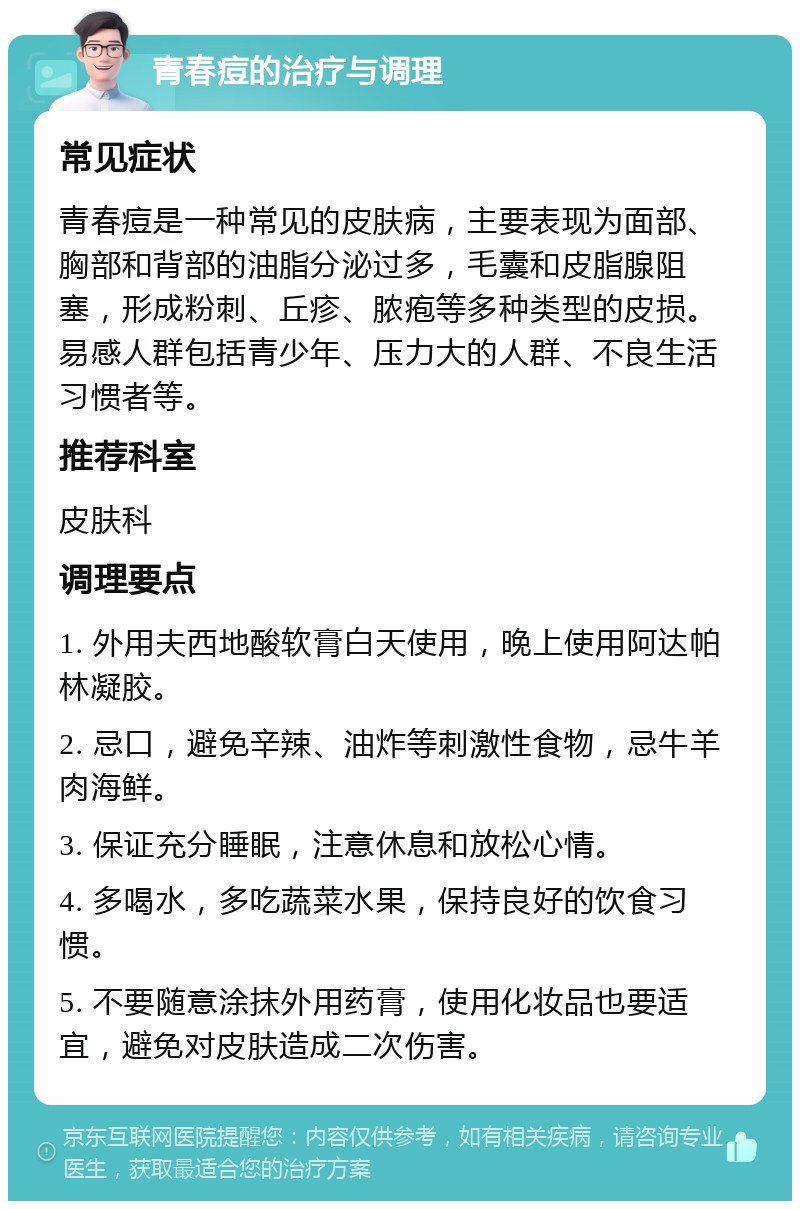 青春痘的治疗与调理 常见症状 青春痘是一种常见的皮肤病，主要表现为面部、胸部和背部的油脂分泌过多，毛囊和皮脂腺阻塞，形成粉刺、丘疹、脓疱等多种类型的皮损。易感人群包括青少年、压力大的人群、不良生活习惯者等。 推荐科室 皮肤科 调理要点 1. 外用夫西地酸软膏白天使用，晚上使用阿达帕林凝胶。 2. 忌口，避免辛辣、油炸等刺激性食物，忌牛羊肉海鲜。 3. 保证充分睡眠，注意休息和放松心情。 4. 多喝水，多吃蔬菜水果，保持良好的饮食习惯。 5. 不要随意涂抹外用药膏，使用化妆品也要适宜，避免对皮肤造成二次伤害。