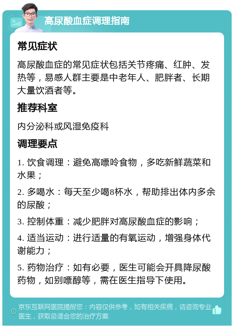 高尿酸血症调理指南 常见症状 高尿酸血症的常见症状包括关节疼痛、红肿、发热等，易感人群主要是中老年人、肥胖者、长期大量饮酒者等。 推荐科室 内分泌科或风湿免疫科 调理要点 1. 饮食调理：避免高嘌呤食物，多吃新鲜蔬菜和水果； 2. 多喝水：每天至少喝8杯水，帮助排出体内多余的尿酸； 3. 控制体重：减少肥胖对高尿酸血症的影响； 4. 适当运动：进行适量的有氧运动，增强身体代谢能力； 5. 药物治疗：如有必要，医生可能会开具降尿酸药物，如别嘌醇等，需在医生指导下使用。