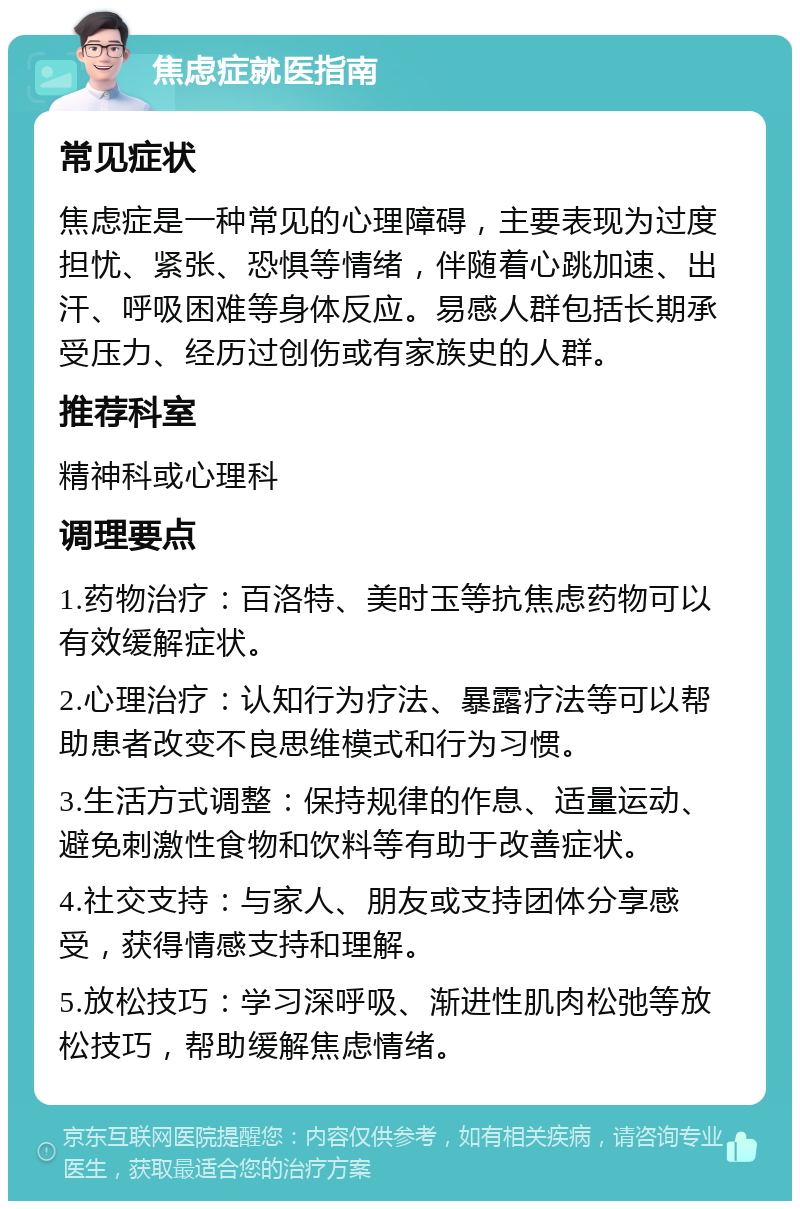 焦虑症就医指南 常见症状 焦虑症是一种常见的心理障碍，主要表现为过度担忧、紧张、恐惧等情绪，伴随着心跳加速、出汗、呼吸困难等身体反应。易感人群包括长期承受压力、经历过创伤或有家族史的人群。 推荐科室 精神科或心理科 调理要点 1.药物治疗：百洛特、美时玉等抗焦虑药物可以有效缓解症状。 2.心理治疗：认知行为疗法、暴露疗法等可以帮助患者改变不良思维模式和行为习惯。 3.生活方式调整：保持规律的作息、适量运动、避免刺激性食物和饮料等有助于改善症状。 4.社交支持：与家人、朋友或支持团体分享感受，获得情感支持和理解。 5.放松技巧：学习深呼吸、渐进性肌肉松弛等放松技巧，帮助缓解焦虑情绪。