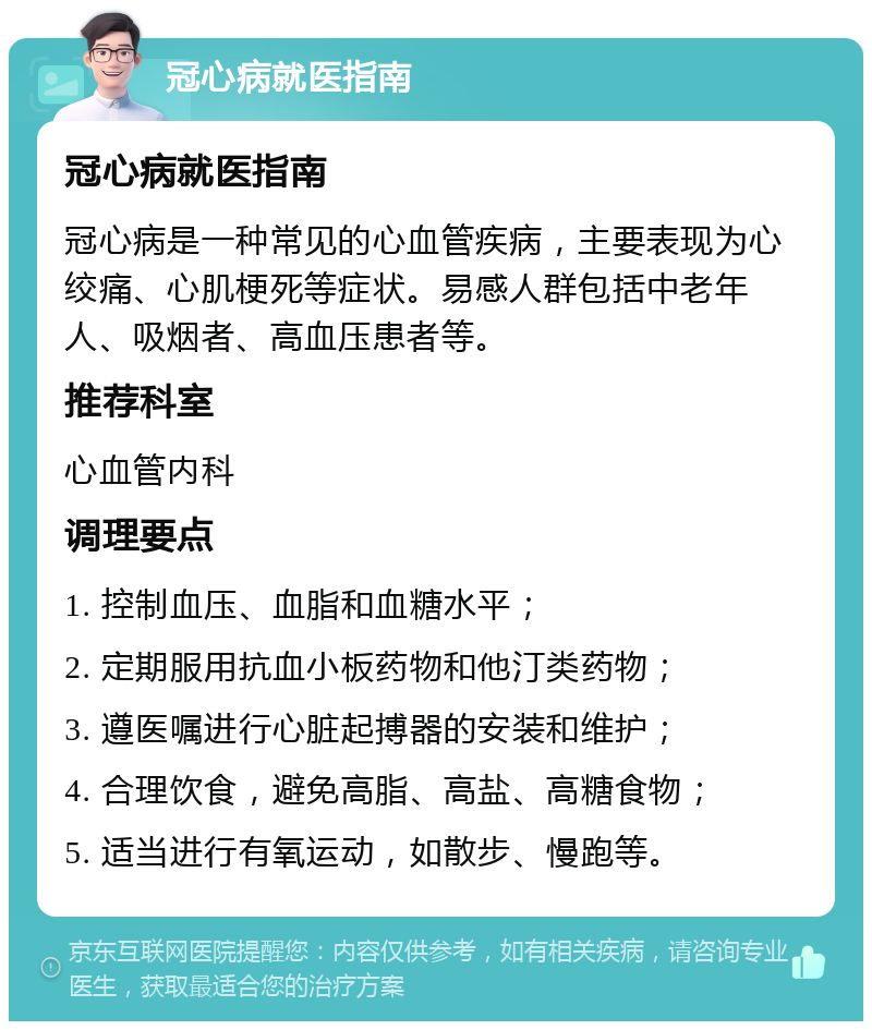 冠心病就医指南 冠心病就医指南 冠心病是一种常见的心血管疾病，主要表现为心绞痛、心肌梗死等症状。易感人群包括中老年人、吸烟者、高血压患者等。 推荐科室 心血管内科 调理要点 1. 控制血压、血脂和血糖水平； 2. 定期服用抗血小板药物和他汀类药物； 3. 遵医嘱进行心脏起搏器的安装和维护； 4. 合理饮食，避免高脂、高盐、高糖食物； 5. 适当进行有氧运动，如散步、慢跑等。