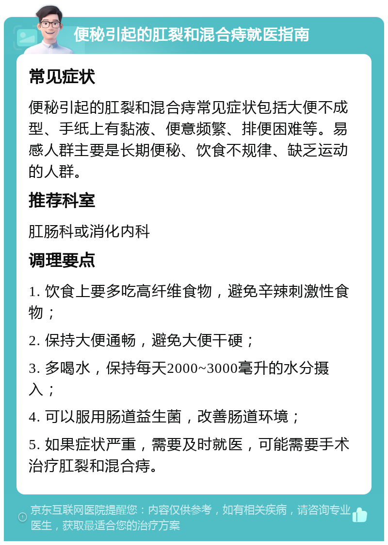 便秘引起的肛裂和混合痔就医指南 常见症状 便秘引起的肛裂和混合痔常见症状包括大便不成型、手纸上有黏液、便意频繁、排便困难等。易感人群主要是长期便秘、饮食不规律、缺乏运动的人群。 推荐科室 肛肠科或消化内科 调理要点 1. 饮食上要多吃高纤维食物，避免辛辣刺激性食物； 2. 保持大便通畅，避免大便干硬； 3. 多喝水，保持每天2000~3000毫升的水分摄入； 4. 可以服用肠道益生菌，改善肠道环境； 5. 如果症状严重，需要及时就医，可能需要手术治疗肛裂和混合痔。