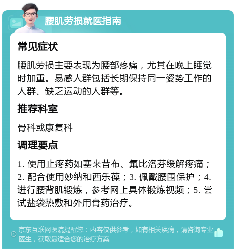 腰肌劳损就医指南 常见症状 腰肌劳损主要表现为腰部疼痛，尤其在晚上睡觉时加重。易感人群包括长期保持同一姿势工作的人群、缺乏运动的人群等。 推荐科室 骨科或康复科 调理要点 1. 使用止疼药如塞来昔布、氟比洛芬缓解疼痛；2. 配合使用妙纳和西乐葆；3. 佩戴腰围保护；4. 进行腰背肌锻炼，参考网上具体锻炼视频；5. 尝试盐袋热敷和外用膏药治疗。