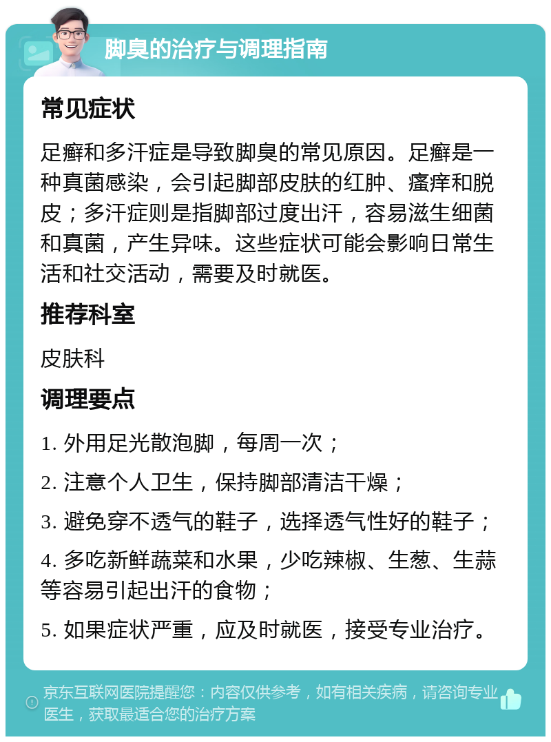 脚臭的治疗与调理指南 常见症状 足癣和多汗症是导致脚臭的常见原因。足癣是一种真菌感染，会引起脚部皮肤的红肿、瘙痒和脱皮；多汗症则是指脚部过度出汗，容易滋生细菌和真菌，产生异味。这些症状可能会影响日常生活和社交活动，需要及时就医。 推荐科室 皮肤科 调理要点 1. 外用足光散泡脚，每周一次； 2. 注意个人卫生，保持脚部清洁干燥； 3. 避免穿不透气的鞋子，选择透气性好的鞋子； 4. 多吃新鲜蔬菜和水果，少吃辣椒、生葱、生蒜等容易引起出汗的食物； 5. 如果症状严重，应及时就医，接受专业治疗。