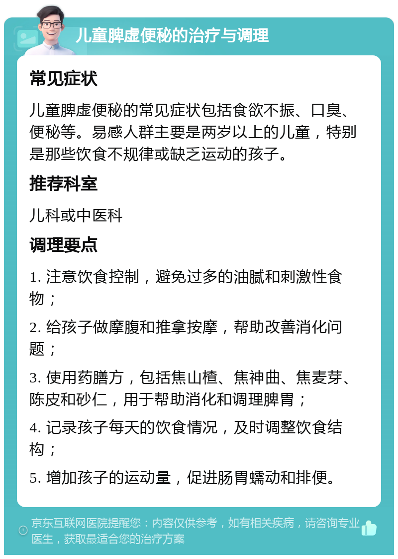 儿童脾虚便秘的治疗与调理 常见症状 儿童脾虚便秘的常见症状包括食欲不振、口臭、便秘等。易感人群主要是两岁以上的儿童，特别是那些饮食不规律或缺乏运动的孩子。 推荐科室 儿科或中医科 调理要点 1. 注意饮食控制，避免过多的油腻和刺激性食物； 2. 给孩子做摩腹和推拿按摩，帮助改善消化问题； 3. 使用药膳方，包括焦山楂、焦神曲、焦麦芽、陈皮和砂仁，用于帮助消化和调理脾胃； 4. 记录孩子每天的饮食情况，及时调整饮食结构； 5. 增加孩子的运动量，促进肠胃蠕动和排便。