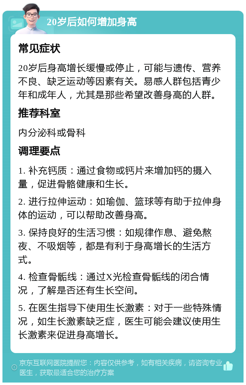 20岁后如何增加身高 常见症状 20岁后身高增长缓慢或停止，可能与遗传、营养不良、缺乏运动等因素有关。易感人群包括青少年和成年人，尤其是那些希望改善身高的人群。 推荐科室 内分泌科或骨科 调理要点 1. 补充钙质：通过食物或钙片来增加钙的摄入量，促进骨骼健康和生长。 2. 进行拉伸运动：如瑜伽、篮球等有助于拉伸身体的运动，可以帮助改善身高。 3. 保持良好的生活习惯：如规律作息、避免熬夜、不吸烟等，都是有利于身高增长的生活方式。 4. 检查骨骺线：通过X光检查骨骺线的闭合情况，了解是否还有生长空间。 5. 在医生指导下使用生长激素：对于一些特殊情况，如生长激素缺乏症，医生可能会建议使用生长激素来促进身高增长。