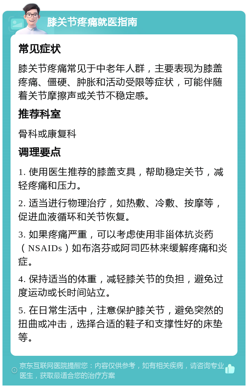 膝关节疼痛就医指南 常见症状 膝关节疼痛常见于中老年人群，主要表现为膝盖疼痛、僵硬、肿胀和活动受限等症状，可能伴随着关节摩擦声或关节不稳定感。 推荐科室 骨科或康复科 调理要点 1. 使用医生推荐的膝盖支具，帮助稳定关节，减轻疼痛和压力。 2. 适当进行物理治疗，如热敷、冷敷、按摩等，促进血液循环和关节恢复。 3. 如果疼痛严重，可以考虑使用非甾体抗炎药（NSAIDs）如布洛芬或阿司匹林来缓解疼痛和炎症。 4. 保持适当的体重，减轻膝关节的负担，避免过度运动或长时间站立。 5. 在日常生活中，注意保护膝关节，避免突然的扭曲或冲击，选择合适的鞋子和支撑性好的床垫等。