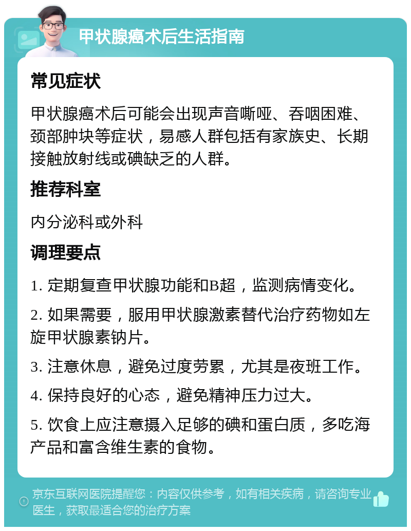 甲状腺癌术后生活指南 常见症状 甲状腺癌术后可能会出现声音嘶哑、吞咽困难、颈部肿块等症状，易感人群包括有家族史、长期接触放射线或碘缺乏的人群。 推荐科室 内分泌科或外科 调理要点 1. 定期复查甲状腺功能和B超，监测病情变化。 2. 如果需要，服用甲状腺激素替代治疗药物如左旋甲状腺素钠片。 3. 注意休息，避免过度劳累，尤其是夜班工作。 4. 保持良好的心态，避免精神压力过大。 5. 饮食上应注意摄入足够的碘和蛋白质，多吃海产品和富含维生素的食物。