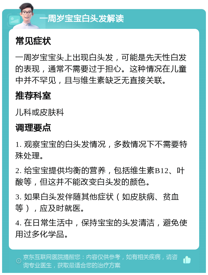 一周岁宝宝白头发解读 常见症状 一周岁宝宝头上出现白头发，可能是先天性白发的表现，通常不需要过于担心。这种情况在儿童中并不罕见，且与维生素缺乏无直接关联。 推荐科室 儿科或皮肤科 调理要点 1. 观察宝宝的白头发情况，多数情况下不需要特殊处理。 2. 给宝宝提供均衡的营养，包括维生素B12、叶酸等，但这并不能改变白头发的颜色。 3. 如果白头发伴随其他症状（如皮肤病、贫血等），应及时就医。 4. 在日常生活中，保持宝宝的头发清洁，避免使用过多化学品。