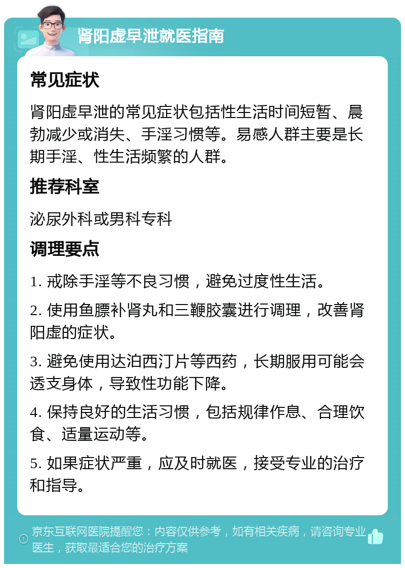 肾阳虚早泄就医指南 常见症状 肾阳虚早泄的常见症状包括性生活时间短暂、晨勃减少或消失、手淫习惯等。易感人群主要是长期手淫、性生活频繁的人群。 推荐科室 泌尿外科或男科专科 调理要点 1. 戒除手淫等不良习惯，避免过度性生活。 2. 使用鱼膘补肾丸和三鞭胶囊进行调理，改善肾阳虚的症状。 3. 避免使用达泊西汀片等西药，长期服用可能会透支身体，导致性功能下降。 4. 保持良好的生活习惯，包括规律作息、合理饮食、适量运动等。 5. 如果症状严重，应及时就医，接受专业的治疗和指导。