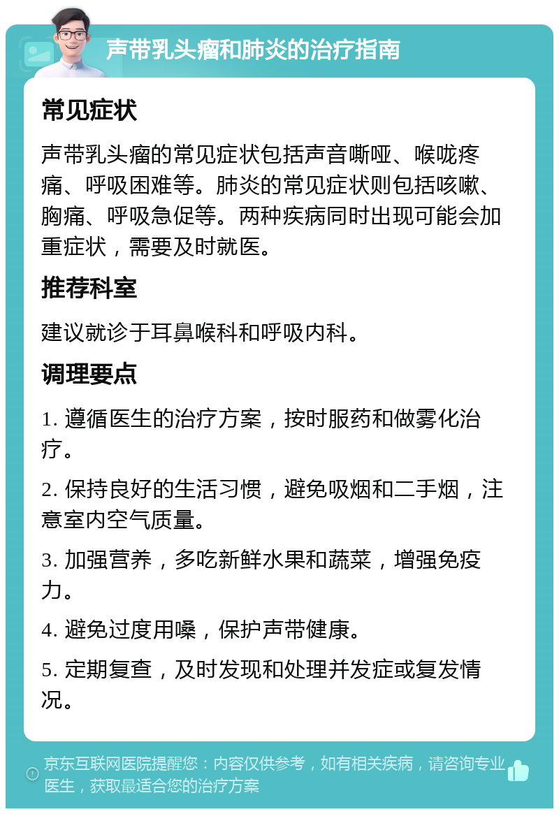 声带乳头瘤和肺炎的治疗指南 常见症状 声带乳头瘤的常见症状包括声音嘶哑、喉咙疼痛、呼吸困难等。肺炎的常见症状则包括咳嗽、胸痛、呼吸急促等。两种疾病同时出现可能会加重症状，需要及时就医。 推荐科室 建议就诊于耳鼻喉科和呼吸内科。 调理要点 1. 遵循医生的治疗方案，按时服药和做雾化治疗。 2. 保持良好的生活习惯，避免吸烟和二手烟，注意室内空气质量。 3. 加强营养，多吃新鲜水果和蔬菜，增强免疫力。 4. 避免过度用嗓，保护声带健康。 5. 定期复查，及时发现和处理并发症或复发情况。