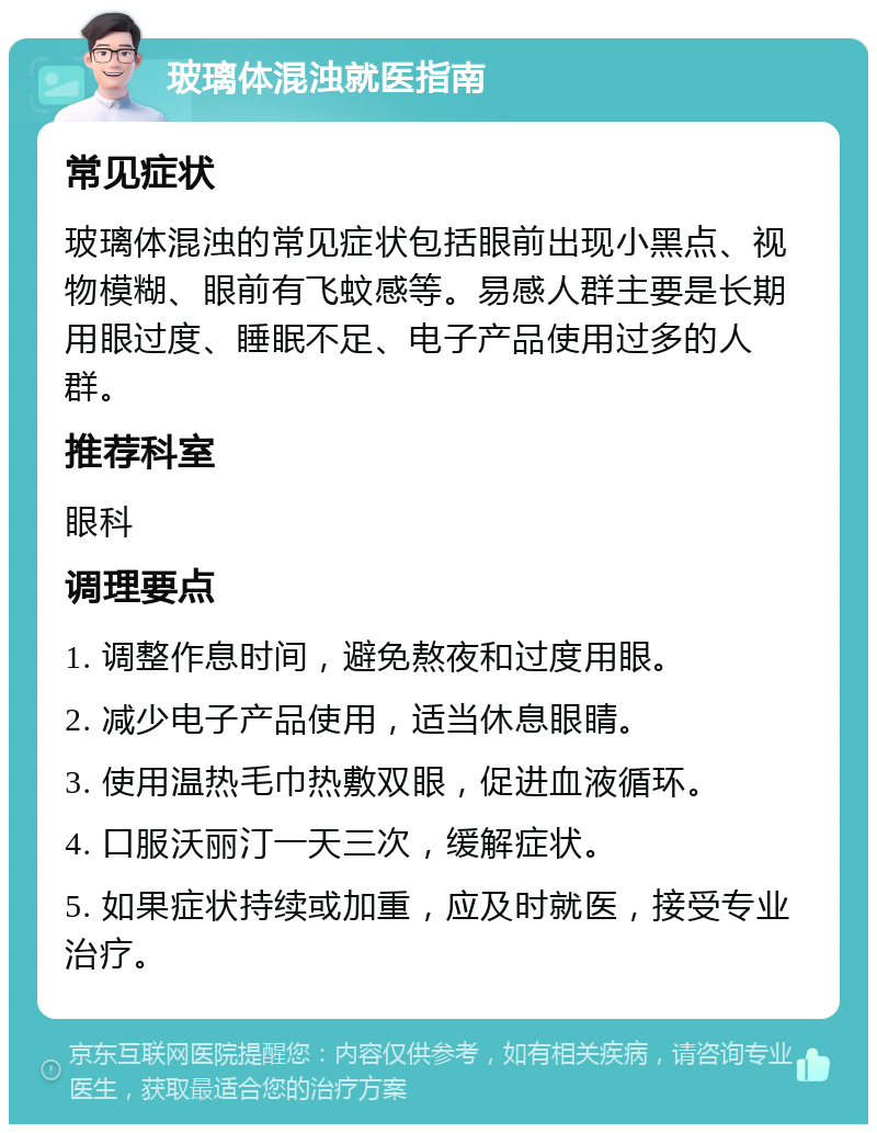 玻璃体混浊就医指南 常见症状 玻璃体混浊的常见症状包括眼前出现小黑点、视物模糊、眼前有飞蚊感等。易感人群主要是长期用眼过度、睡眠不足、电子产品使用过多的人群。 推荐科室 眼科 调理要点 1. 调整作息时间，避免熬夜和过度用眼。 2. 减少电子产品使用，适当休息眼睛。 3. 使用温热毛巾热敷双眼，促进血液循环。 4. 口服沃丽汀一天三次，缓解症状。 5. 如果症状持续或加重，应及时就医，接受专业治疗。