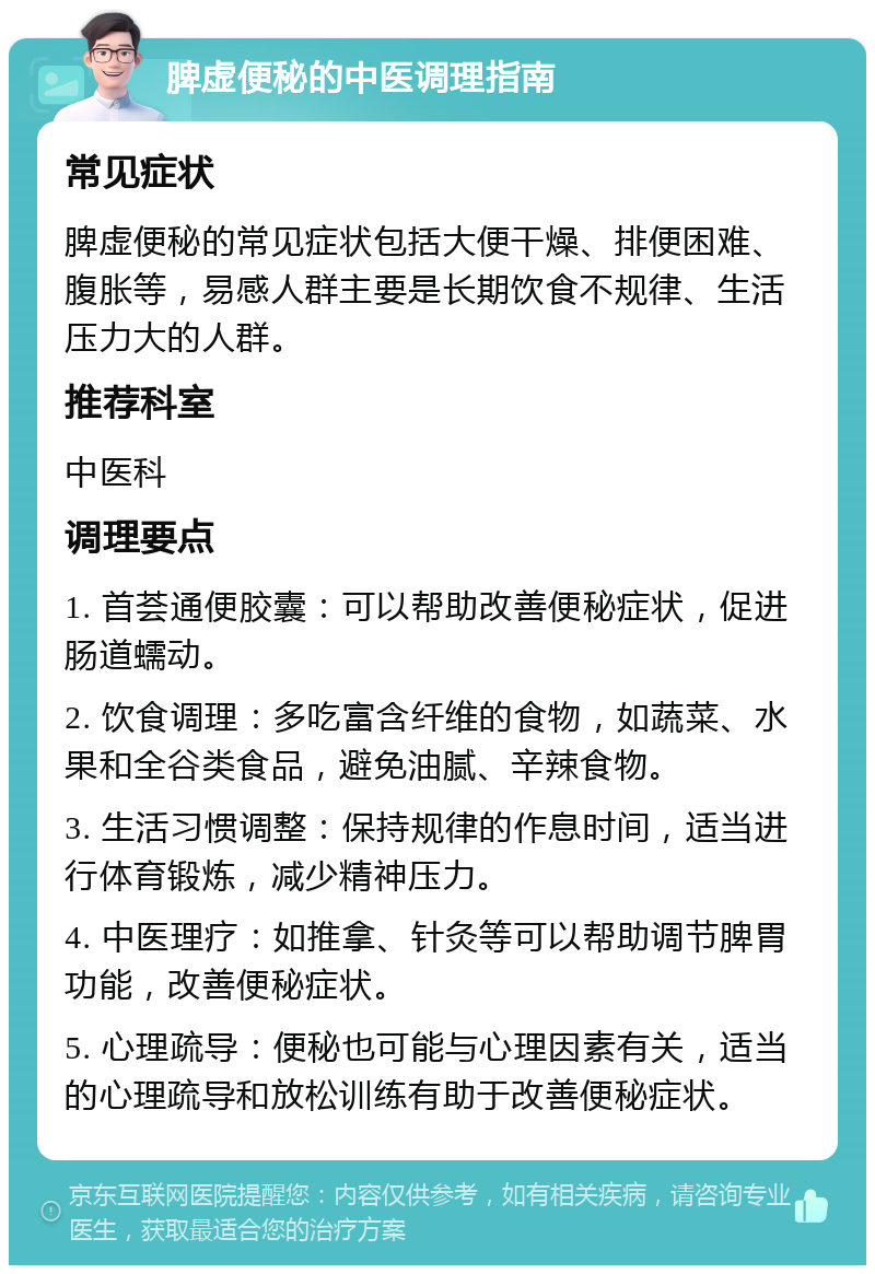 脾虚便秘的中医调理指南 常见症状 脾虚便秘的常见症状包括大便干燥、排便困难、腹胀等，易感人群主要是长期饮食不规律、生活压力大的人群。 推荐科室 中医科 调理要点 1. 首荟通便胶囊：可以帮助改善便秘症状，促进肠道蠕动。 2. 饮食调理：多吃富含纤维的食物，如蔬菜、水果和全谷类食品，避免油腻、辛辣食物。 3. 生活习惯调整：保持规律的作息时间，适当进行体育锻炼，减少精神压力。 4. 中医理疗：如推拿、针灸等可以帮助调节脾胃功能，改善便秘症状。 5. 心理疏导：便秘也可能与心理因素有关，适当的心理疏导和放松训练有助于改善便秘症状。