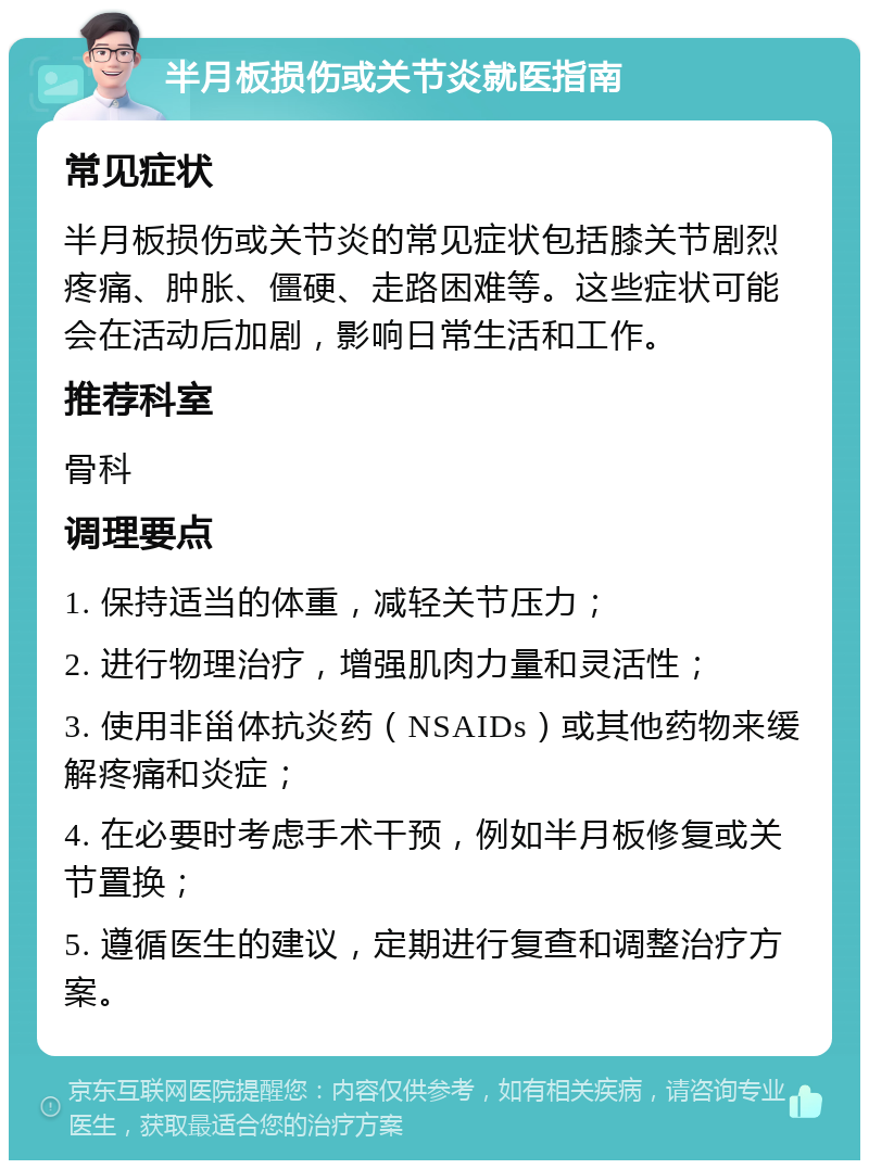 半月板损伤或关节炎就医指南 常见症状 半月板损伤或关节炎的常见症状包括膝关节剧烈疼痛、肿胀、僵硬、走路困难等。这些症状可能会在活动后加剧，影响日常生活和工作。 推荐科室 骨科 调理要点 1. 保持适当的体重，减轻关节压力； 2. 进行物理治疗，增强肌肉力量和灵活性； 3. 使用非甾体抗炎药（NSAIDs）或其他药物来缓解疼痛和炎症； 4. 在必要时考虑手术干预，例如半月板修复或关节置换； 5. 遵循医生的建议，定期进行复查和调整治疗方案。