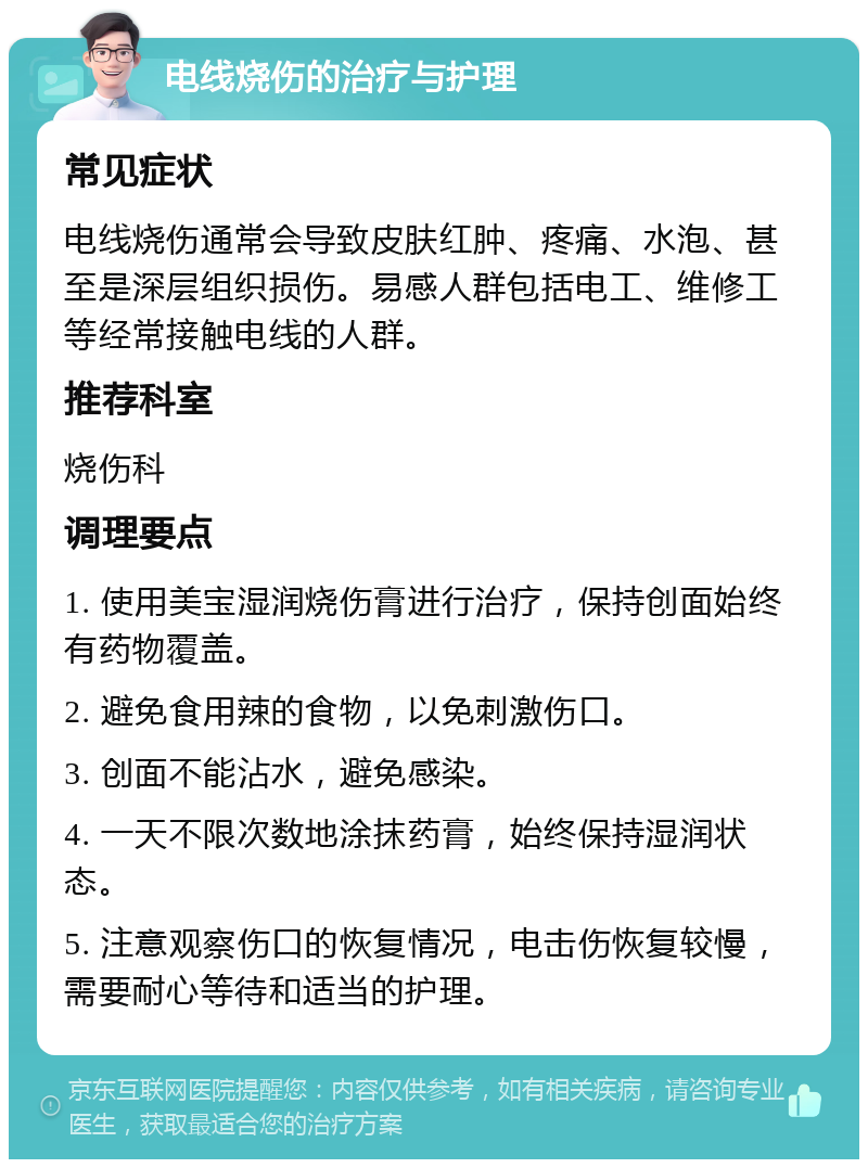 电线烧伤的治疗与护理 常见症状 电线烧伤通常会导致皮肤红肿、疼痛、水泡、甚至是深层组织损伤。易感人群包括电工、维修工等经常接触电线的人群。 推荐科室 烧伤科 调理要点 1. 使用美宝湿润烧伤膏进行治疗，保持创面始终有药物覆盖。 2. 避免食用辣的食物，以免刺激伤口。 3. 创面不能沾水，避免感染。 4. 一天不限次数地涂抹药膏，始终保持湿润状态。 5. 注意观察伤口的恢复情况，电击伤恢复较慢，需要耐心等待和适当的护理。