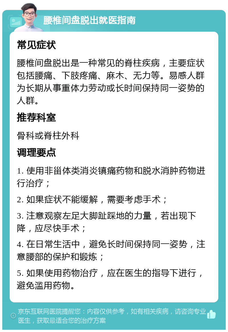 腰椎间盘脱出就医指南 常见症状 腰椎间盘脱出是一种常见的脊柱疾病，主要症状包括腰痛、下肢疼痛、麻木、无力等。易感人群为长期从事重体力劳动或长时间保持同一姿势的人群。 推荐科室 骨科或脊柱外科 调理要点 1. 使用非甾体类消炎镇痛药物和脱水消肿药物进行治疗； 2. 如果症状不能缓解，需要考虑手术； 3. 注意观察左足大脚趾踩地的力量，若出现下降，应尽快手术； 4. 在日常生活中，避免长时间保持同一姿势，注意腰部的保护和锻炼； 5. 如果使用药物治疗，应在医生的指导下进行，避免滥用药物。