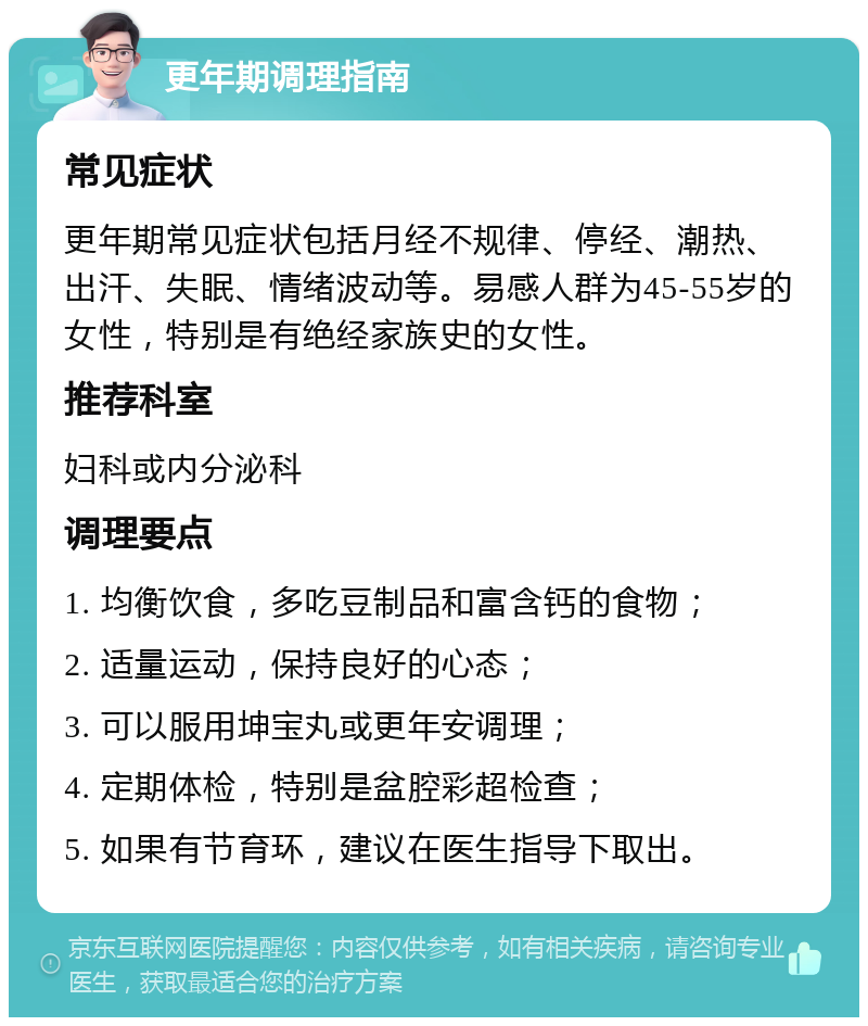 更年期调理指南 常见症状 更年期常见症状包括月经不规律、停经、潮热、出汗、失眠、情绪波动等。易感人群为45-55岁的女性，特别是有绝经家族史的女性。 推荐科室 妇科或内分泌科 调理要点 1. 均衡饮食，多吃豆制品和富含钙的食物； 2. 适量运动，保持良好的心态； 3. 可以服用坤宝丸或更年安调理； 4. 定期体检，特别是盆腔彩超检查； 5. 如果有节育环，建议在医生指导下取出。