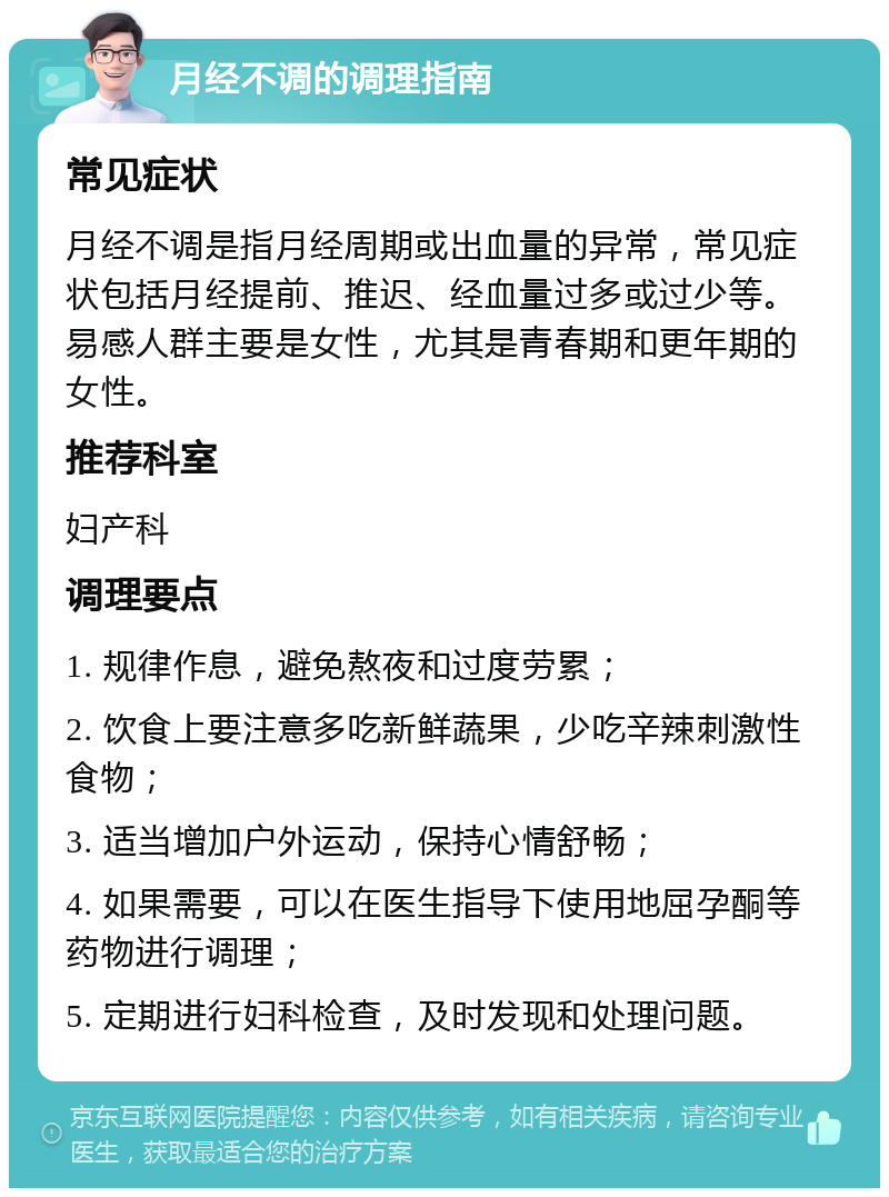 月经不调的调理指南 常见症状 月经不调是指月经周期或出血量的异常，常见症状包括月经提前、推迟、经血量过多或过少等。易感人群主要是女性，尤其是青春期和更年期的女性。 推荐科室 妇产科 调理要点 1. 规律作息，避免熬夜和过度劳累； 2. 饮食上要注意多吃新鲜蔬果，少吃辛辣刺激性食物； 3. 适当增加户外运动，保持心情舒畅； 4. 如果需要，可以在医生指导下使用地屈孕酮等药物进行调理； 5. 定期进行妇科检查，及时发现和处理问题。