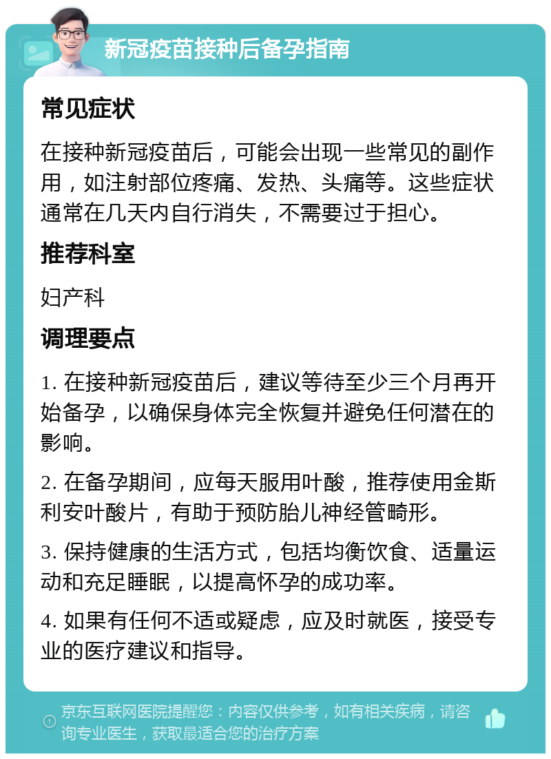 新冠疫苗接种后备孕指南 常见症状 在接种新冠疫苗后，可能会出现一些常见的副作用，如注射部位疼痛、发热、头痛等。这些症状通常在几天内自行消失，不需要过于担心。 推荐科室 妇产科 调理要点 1. 在接种新冠疫苗后，建议等待至少三个月再开始备孕，以确保身体完全恢复并避免任何潜在的影响。 2. 在备孕期间，应每天服用叶酸，推荐使用金斯利安叶酸片，有助于预防胎儿神经管畸形。 3. 保持健康的生活方式，包括均衡饮食、适量运动和充足睡眠，以提高怀孕的成功率。 4. 如果有任何不适或疑虑，应及时就医，接受专业的医疗建议和指导。