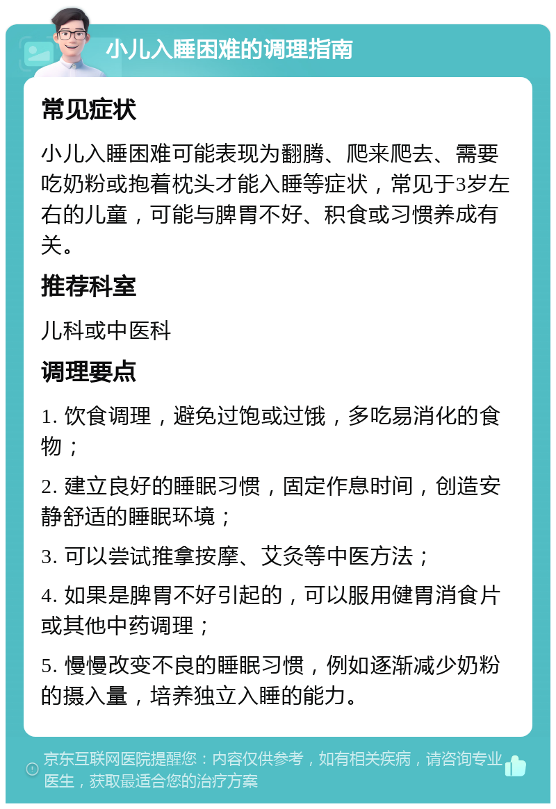 小儿入睡困难的调理指南 常见症状 小儿入睡困难可能表现为翻腾、爬来爬去、需要吃奶粉或抱着枕头才能入睡等症状，常见于3岁左右的儿童，可能与脾胃不好、积食或习惯养成有关。 推荐科室 儿科或中医科 调理要点 1. 饮食调理，避免过饱或过饿，多吃易消化的食物； 2. 建立良好的睡眠习惯，固定作息时间，创造安静舒适的睡眠环境； 3. 可以尝试推拿按摩、艾灸等中医方法； 4. 如果是脾胃不好引起的，可以服用健胃消食片或其他中药调理； 5. 慢慢改变不良的睡眠习惯，例如逐渐减少奶粉的摄入量，培养独立入睡的能力。