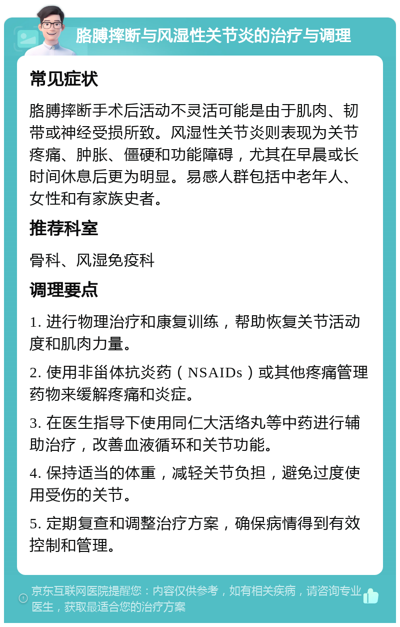 胳膊摔断与风湿性关节炎的治疗与调理 常见症状 胳膊摔断手术后活动不灵活可能是由于肌肉、韧带或神经受损所致。风湿性关节炎则表现为关节疼痛、肿胀、僵硬和功能障碍，尤其在早晨或长时间休息后更为明显。易感人群包括中老年人、女性和有家族史者。 推荐科室 骨科、风湿免疫科 调理要点 1. 进行物理治疗和康复训练，帮助恢复关节活动度和肌肉力量。 2. 使用非甾体抗炎药（NSAIDs）或其他疼痛管理药物来缓解疼痛和炎症。 3. 在医生指导下使用同仁大活络丸等中药进行辅助治疗，改善血液循环和关节功能。 4. 保持适当的体重，减轻关节负担，避免过度使用受伤的关节。 5. 定期复查和调整治疗方案，确保病情得到有效控制和管理。