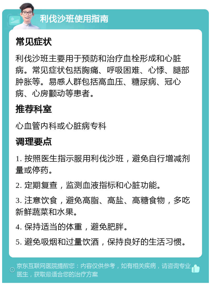 利伐沙班使用指南 常见症状 利伐沙班主要用于预防和治疗血栓形成和心脏病。常见症状包括胸痛、呼吸困难、心悸、腿部肿胀等。易感人群包括高血压、糖尿病、冠心病、心房颤动等患者。 推荐科室 心血管内科或心脏病专科 调理要点 1. 按照医生指示服用利伐沙班，避免自行增减剂量或停药。 2. 定期复查，监测血液指标和心脏功能。 3. 注意饮食，避免高脂、高盐、高糖食物，多吃新鲜蔬菜和水果。 4. 保持适当的体重，避免肥胖。 5. 避免吸烟和过量饮酒，保持良好的生活习惯。