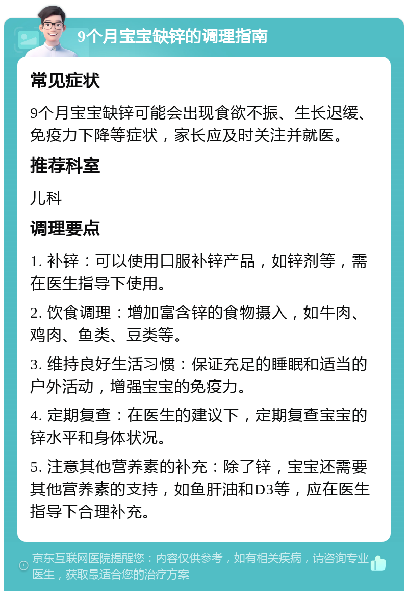 9个月宝宝缺锌的调理指南 常见症状 9个月宝宝缺锌可能会出现食欲不振、生长迟缓、免疫力下降等症状，家长应及时关注并就医。 推荐科室 儿科 调理要点 1. 补锌：可以使用口服补锌产品，如锌剂等，需在医生指导下使用。 2. 饮食调理：增加富含锌的食物摄入，如牛肉、鸡肉、鱼类、豆类等。 3. 维持良好生活习惯：保证充足的睡眠和适当的户外活动，增强宝宝的免疫力。 4. 定期复查：在医生的建议下，定期复查宝宝的锌水平和身体状况。 5. 注意其他营养素的补充：除了锌，宝宝还需要其他营养素的支持，如鱼肝油和D3等，应在医生指导下合理补充。