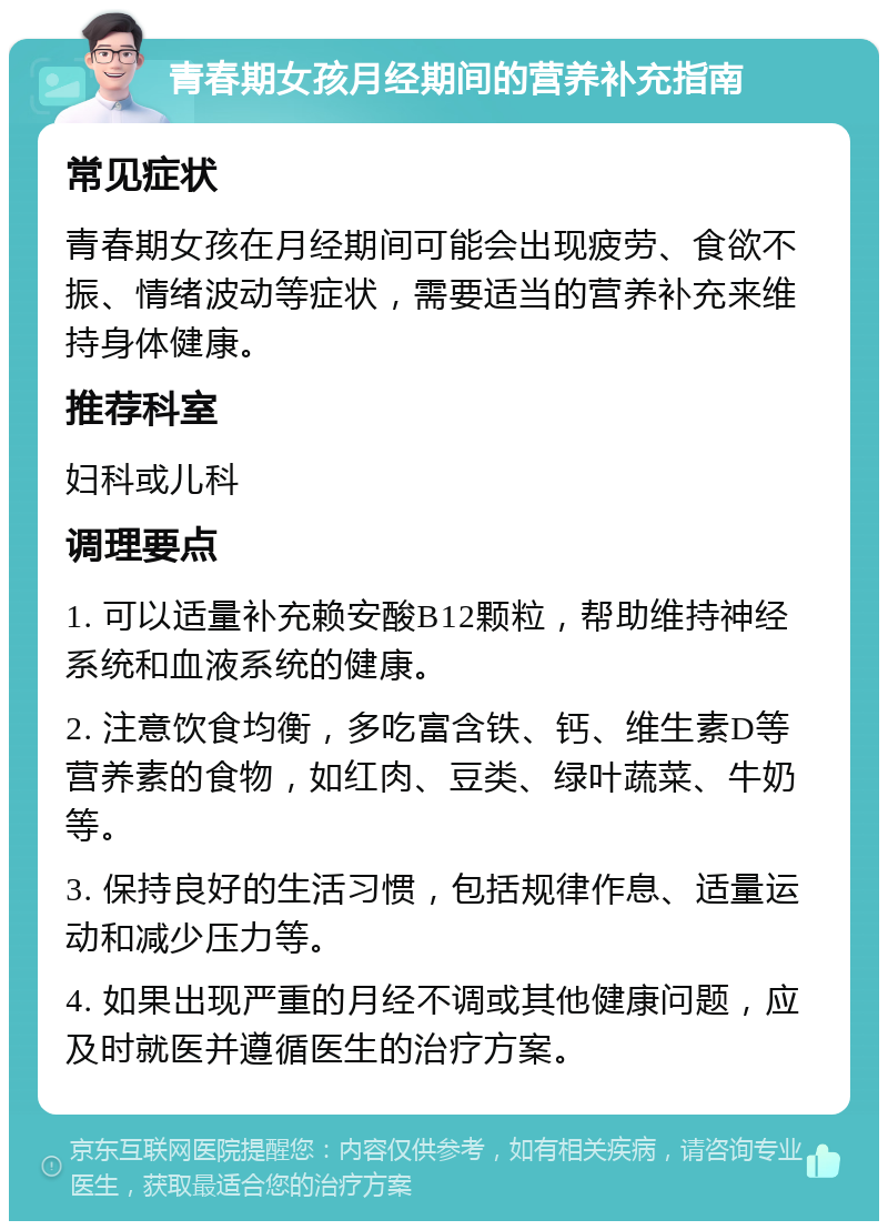 青春期女孩月经期间的营养补充指南 常见症状 青春期女孩在月经期间可能会出现疲劳、食欲不振、情绪波动等症状，需要适当的营养补充来维持身体健康。 推荐科室 妇科或儿科 调理要点 1. 可以适量补充赖安酸B12颗粒，帮助维持神经系统和血液系统的健康。 2. 注意饮食均衡，多吃富含铁、钙、维生素D等营养素的食物，如红肉、豆类、绿叶蔬菜、牛奶等。 3. 保持良好的生活习惯，包括规律作息、适量运动和减少压力等。 4. 如果出现严重的月经不调或其他健康问题，应及时就医并遵循医生的治疗方案。