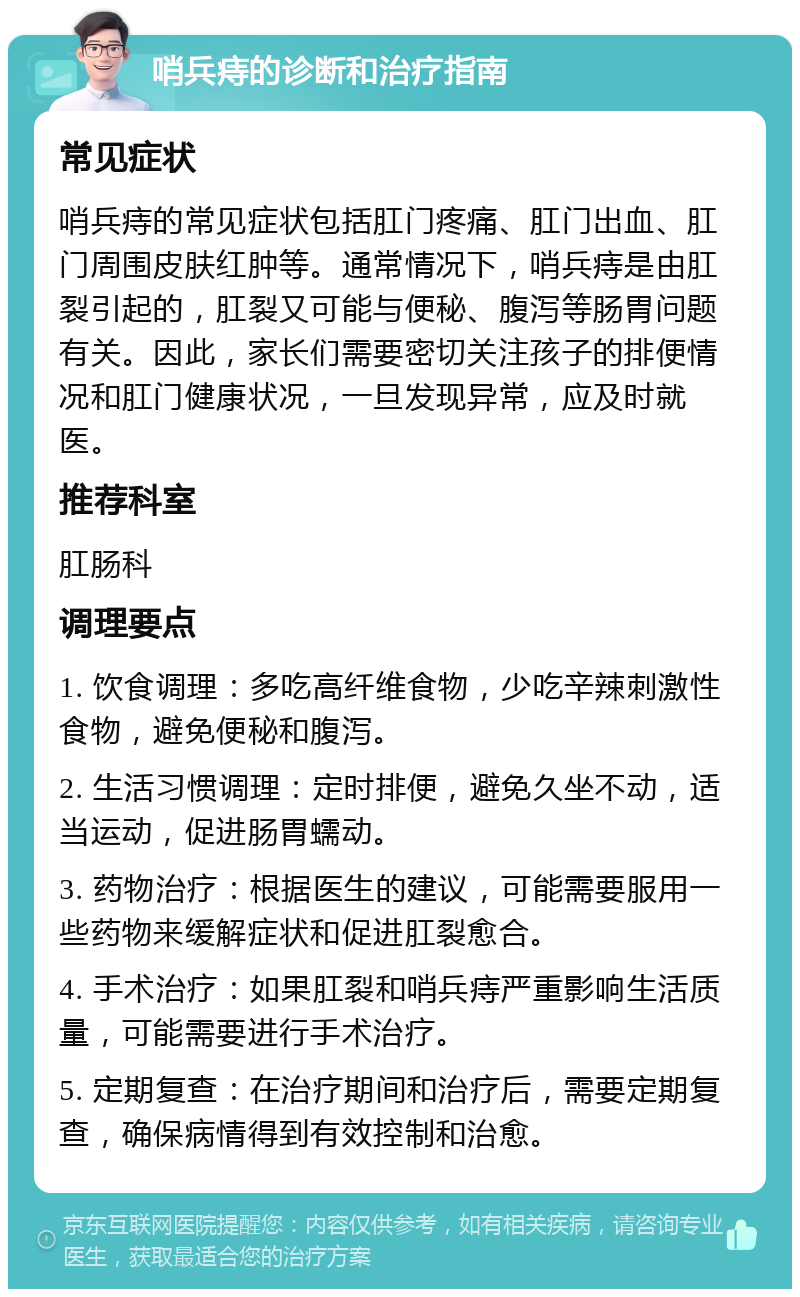 哨兵痔的诊断和治疗指南 常见症状 哨兵痔的常见症状包括肛门疼痛、肛门出血、肛门周围皮肤红肿等。通常情况下，哨兵痔是由肛裂引起的，肛裂又可能与便秘、腹泻等肠胃问题有关。因此，家长们需要密切关注孩子的排便情况和肛门健康状况，一旦发现异常，应及时就医。 推荐科室 肛肠科 调理要点 1. 饮食调理：多吃高纤维食物，少吃辛辣刺激性食物，避免便秘和腹泻。 2. 生活习惯调理：定时排便，避免久坐不动，适当运动，促进肠胃蠕动。 3. 药物治疗：根据医生的建议，可能需要服用一些药物来缓解症状和促进肛裂愈合。 4. 手术治疗：如果肛裂和哨兵痔严重影响生活质量，可能需要进行手术治疗。 5. 定期复查：在治疗期间和治疗后，需要定期复查，确保病情得到有效控制和治愈。